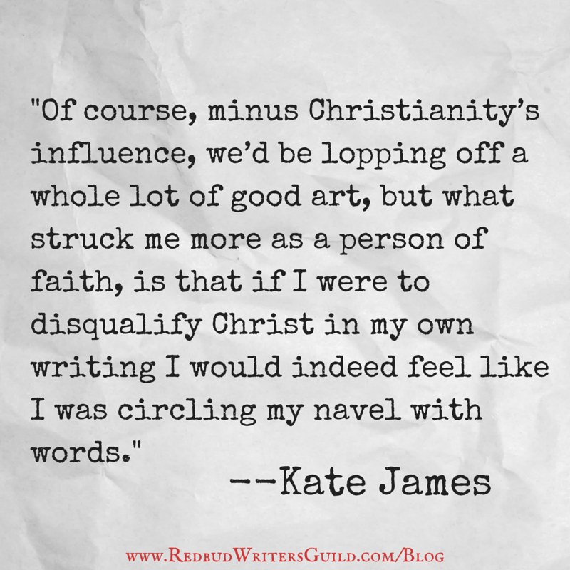 Of course, minus Christianity’s influence, we'd be lopping off a whole lot of good art, but what struck me more as a person of faith, is that if I were to disqualify Christ in my own writing I would indeed feel like I was circling my navel with words. - Kate James